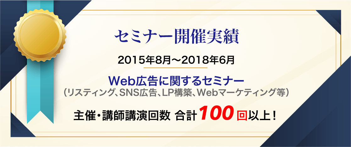 セミナー開催実績 2015年8月〜2018年6月 Web広告に関するセミナー（リスティング、SNS広告、LP構築、Webマーケティング等） 主催・講師講演回数 合計100 回以上！