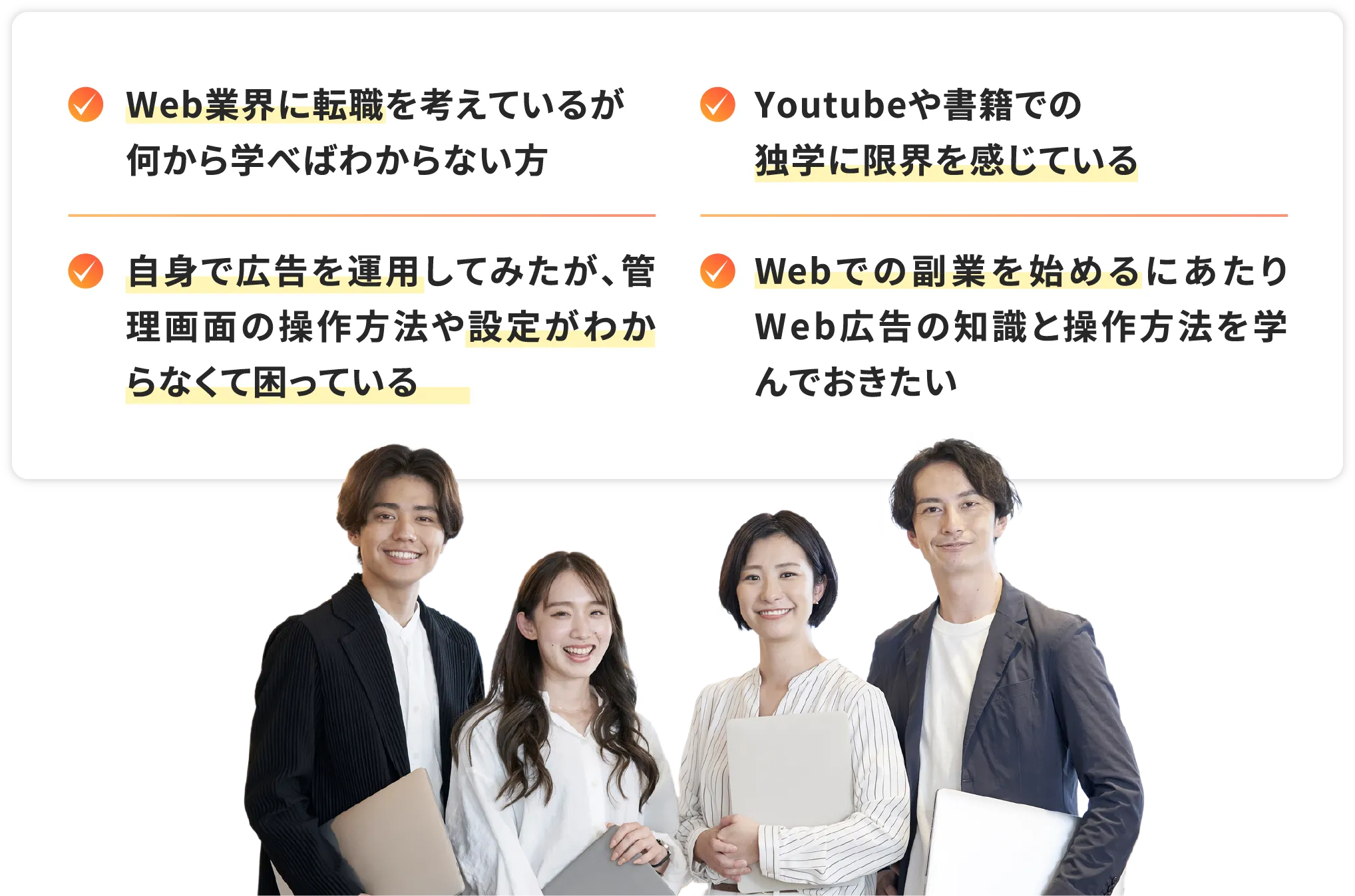 Web業界に転職を考えているが何から学べばわからない方 / Youtubeや書籍での独学に限界を感じている / 自身で広告を運用してみたが、管理画面の操作方法や設定がわからなくて困っている / Webでの副業を始めるにあたりWeb広告の知識と操作方法を学んでおきたい