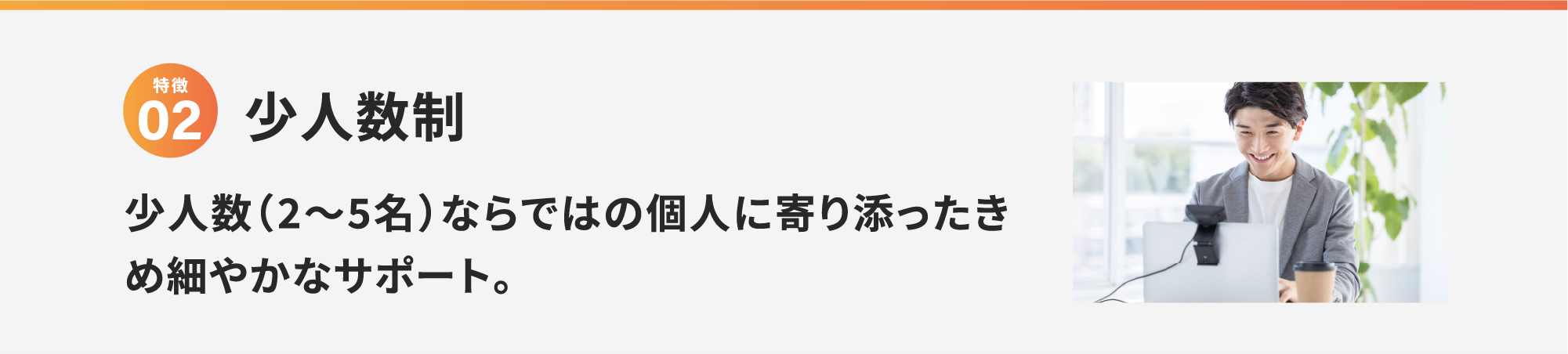 特徴2 少人数制 少人数（2〜5名）ならではの個人に寄り添ったきめ細やかなサポート。