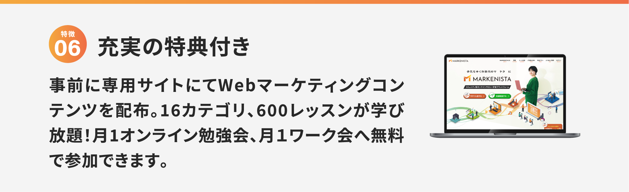 特徴6 充実の特典付き 事前に専用サイトにてWebマーケティングコンテンツを配布。16カテゴリ、600レッスンが学び放題！月1オンライン勉強会、月１ワーク会へ無料で参加できます。