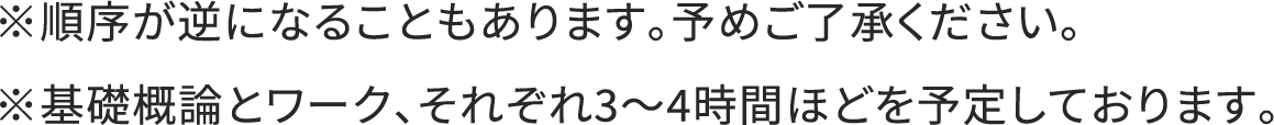 ※順序が逆になることもあります。予めご了承ください。※基礎概論とワーク、それぞれ3～4時間ほどを予定しております。